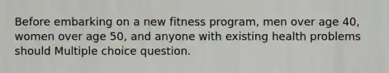 Before embarking on a new fitness program, men over age 40, women over age 50, and anyone with existing health problems should Multiple choice question.