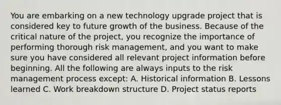 You are embarking on a new technology upgrade project that is considered key to future growth of the business. Because of the critical nature of the project, you recognize the importance of performing thorough risk management, and you want to make sure you have considered all relevant project information before beginning. All the following are always inputs to the risk management process except: A. Historical information B. Lessons learned C. Work breakdown structure D. Project status reports