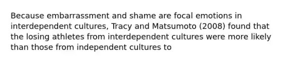 Because embarrassment and shame are focal emotions in interdependent cultures, Tracy and Matsumoto (2008) found that the losing athletes from interdependent cultures were more likely than those from independent cultures to