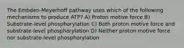 The Embden-Meyerhoff pathway uses which of the following mechanisms to produce ATP? A) Proton motive force B) Substrate-level phosphorylation C) Both proton motive force and substrate-level phosphorylation D) Neither proton motive force nor substrate-level phosphorylation