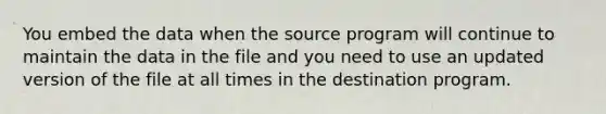 You embed the data when the source program will continue to maintain the data in the file and you need to use an updated version of the file at all times in the destination program.