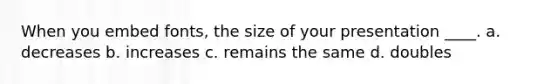 When you embed fonts, the size of your presentation ____. a. decreases b. increases c. remains the same d. doubles