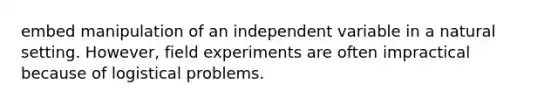 embed manipulation of an independent variable in a natural setting. However, field experiments are often impractical because of logistical problems.