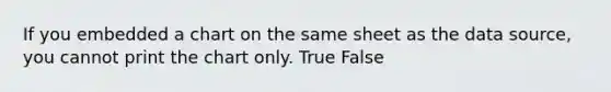 If you embedded a chart on the same sheet as the data source, you cannot print the chart only. True False