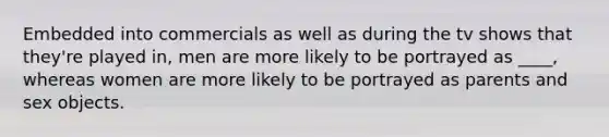 Embedded into commercials as well as during the tv shows that they're played in, men are more likely to be portrayed as ____, whereas women are more likely to be portrayed as parents and sex objects.