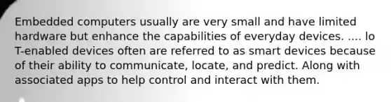 Embedded computers usually are very small and have limited hardware but enhance the capabilities of everyday devices. .... lo T-enabled devices often are referred to as smart devices because of their ability to communicate, locate, and predict. Along with associated apps to help control and interact with them.