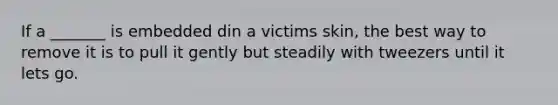 If a _______ is embedded din a victims skin, the best way to remove it is to pull it gently but steadily with tweezers until it lets go.