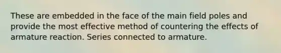 These are embedded in the face of the main field poles and provide the most effective method of countering the effects of armature reaction. Series connected to armature.