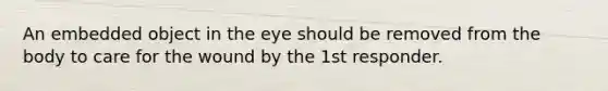 An embedded object in the eye should be removed from the body to care for the wound by the 1st responder.