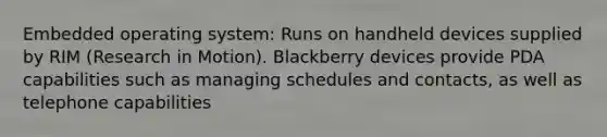 Embedded operating system: Runs on handheld devices supplied by RIM (Research in Motion). Blackberry devices provide PDA capabilities such as managing schedules and contacts, as well as telephone capabilities