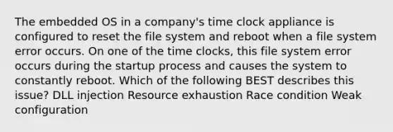 The embedded OS in a company's time clock appliance is configured to reset the file system and reboot when a file system error occurs. On one of the time clocks, this file system error occurs during the startup process and causes the system to constantly reboot. Which of the following BEST describes this issue? DLL injection Resource exhaustion Race condition Weak configuration