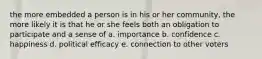 the more embedded a person is in his or her community, the more likely it is that he or she feels both an obligation to participate and a sense of a. importance b. confidence c. happiness d. political efficacy e. connection to other voters