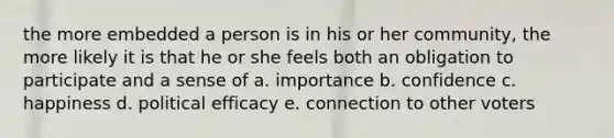 the more embedded a person is in his or her community, the more likely it is that he or she feels both an obligation to participate and a sense of a. importance b. confidence c. happiness d. political efficacy e. connection to other voters