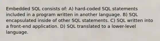 Embedded SQL consists of: A) hard-coded SQL statements included in a program written in another language. B) SQL encapsulated inside of other SQL statements. C) SQL written into a front-end application. D) SQL translated to a lower-level language.