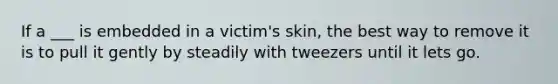 If a ___ is embedded in a victim's skin, the best way to remove it is to pull it gently by steadily with tweezers until it lets go.