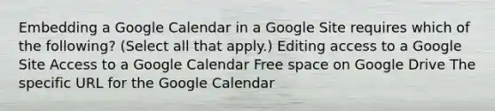 Embedding a Google Calendar in a Google Site requires which of the following? (Select all that apply.) Editing access to a Google Site Access to a Google Calendar Free space on Google Drive The specific URL for the Google Calendar