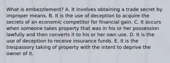 What is embezzlement? A. It involves obtaining a trade secret by improper means. B. It is the use of deception to acquire the secrets of an economic competitor for financial gain. C. It occurs when someone takes property that was in his or her possession lawfully and then converts it to his or her own use. D. It is the use of deception to receive insurance funds. E. It is the trespassory taking of property with the intent to deprive the owner of it.