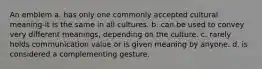 An emblem a. has only one commonly accepted cultural meaning-it is the same in all cultures. b. can be used to convey very different meanings, depending on the culture. c. rarely holds communication value or is given meaning by anyone. d. is considered a complementing gesture.