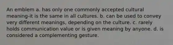 An emblem a. has only one commonly accepted cultural meaning-it is the same in all cultures. b. can be used to convey very different meanings, depending on the culture. c. rarely holds communication value or is given meaning by anyone. d. is considered a complementing gesture.