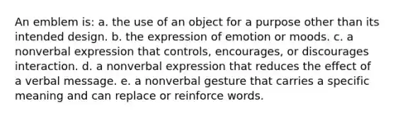 An emblem is: a. the use of an object for a purpose other than its intended design. b. the expression of emotion or moods. c. a nonverbal expression that controls, encourages, or discourages interaction. d. a nonverbal expression that reduces the effect of a verbal message. e. a nonverbal gesture that carries a specific meaning and can replace or reinforce words.