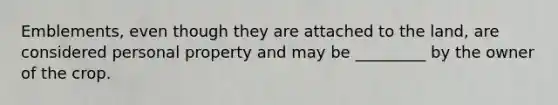 Emblements, even though they are attached to the land, are considered personal property and may be _________ by the owner of the crop.