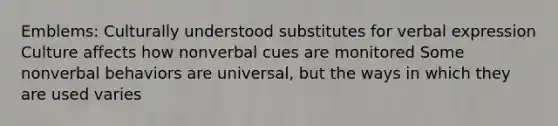 Emblems: Culturally understood substitutes for verbal expression Culture affects how nonverbal cues are monitored Some nonverbal behaviors are universal, but the ways in which they are used varies