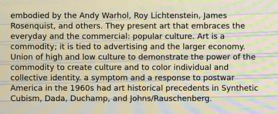 embodied by the Andy Warhol, Roy Lichtenstein, James Rosenquist, and others. They present art that embraces the everyday and the commercial: popular culture. Art is a commodity; it is tied to advertising and the larger economy. Union of high and low culture to demonstrate the power of the commodity to create culture and to color individual and collective identity. a symptom and a response to postwar America in the 1960s had art historical precedents in Synthetic Cubism, Dada, Duchamp, and Johns/Rauschenberg.