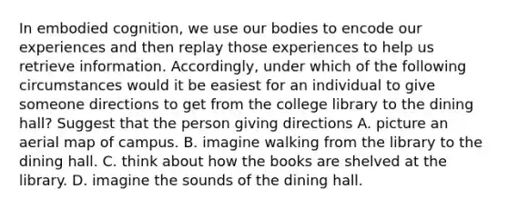 In embodied cognition, we use our bodies to encode our experiences and then replay those experiences to help us retrieve information. Accordingly, under which of the following circumstances would it be easiest for an individual to give someone directions to get from the college library to the dining hall? Suggest that the person giving directions A. picture an aerial map of campus. B. imagine walking from the library to the dining hall. C. think about how the books are shelved at the library. D. imagine the sounds of the dining hall.