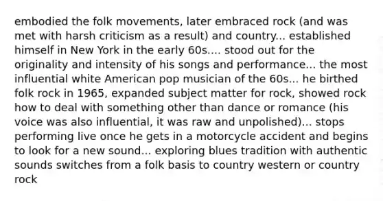 embodied the folk movements, later embraced rock (and was met with harsh criticism as a result) and country... established himself in New York in the early 60s.... stood out for the originality and intensity of his songs and performance... the most influential white American pop musician of the 60s... he birthed folk rock in 1965, expanded subject matter for rock, showed rock how to deal with something other than dance or romance (his voice was also influential, it was raw and unpolished)... stops performing live once he gets in a motorcycle accident and begins to look for a new sound... exploring blues tradition with authentic sounds switches from a folk basis to country western or country rock