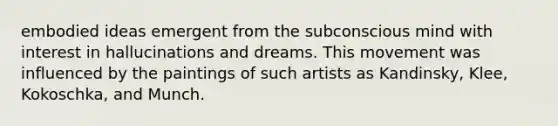 embodied ideas emergent from the subconscious mind with interest in hallucinations and dreams. This movement was influenced by the paintings of such artists as Kandinsky, Klee, Kokoschka, and Munch.