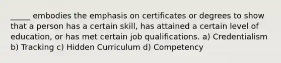 _____ embodies the emphasis on certificates or degrees to show that a person has a certain skill, has attained a certain level of education, or has met certain job qualifications. a) Credentialism b) Tracking c) Hidden Curriculum d) Competency