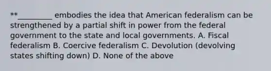 **_________ embodies the idea that American federalism can be strengthened by a partial shift in power from the federal government to the state and local governments. A. Fiscal federalism B. Coercive federalism C. Devolution (devolving states shifting down) D. None of the above