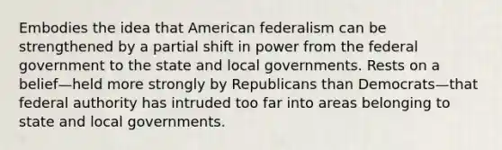 Embodies the idea that American federalism can be strengthened by a partial shift in power from the federal government to the state and local governments. Rests on a belief—held more strongly by Republicans than Democrats—that federal authority has intruded too far into areas belonging to state and local governments.