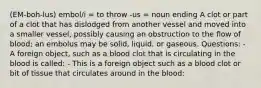 (EM-boh-lus) embol/i = to throw -us = noun ending A clot or part of a clot that has dislodged from another vessel and moved into a smaller vessel, possibly causing an obstruction to the flow of blood; an embolus may be solid, liquid, or gaseous. Questions: - A foreign object, such as a blood clot that is circulating in the blood is called: - This is a foreign object such as a blood clot or bit of tissue that circulates around in the blood: