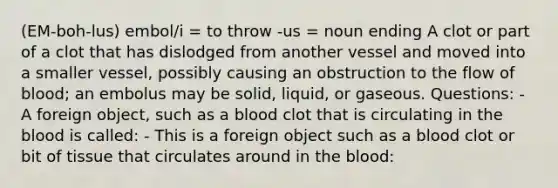 (EM-boh-lus) embol/i = to throw -us = noun ending A clot or part of a clot that has dislodged from another vessel and moved into a smaller vessel, possibly causing an obstruction to the flow of blood; an embolus may be solid, liquid, or gaseous. Questions: - A foreign object, such as a blood clot that is circulating in the blood is called: - This is a foreign object such as a blood clot or bit of tissue that circulates around in the blood: