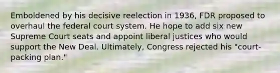 Emboldened by his decisive reelection in 1936, FDR proposed to overhaul the federal court system. He hope to add six new Supreme Court seats and appoint liberal justices who would support the New Deal. Ultimately, Congress rejected his "court-packing plan."