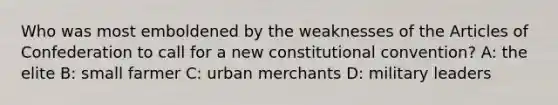 Who was most emboldened by the weaknesses of the Articles of Confederation to call for a new constitutional convention? A: the elite B: small farmer C: urban merchants D: military leaders