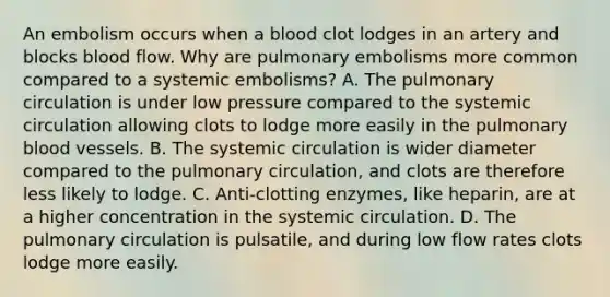 An embolism occurs when a blood clot lodges in an artery and blocks blood flow. Why are pulmonary embolisms more common compared to a systemic embolisms? A. The pulmonary circulation is under low pressure compared to the systemic circulation allowing clots to lodge more easily in the pulmonary blood vessels. B. The systemic circulation is wider diameter compared to the pulmonary circulation, and clots are therefore less likely to lodge. C. Anti-clotting enzymes, like heparin, are at a higher concentration in the systemic circulation. D. The pulmonary circulation is pulsatile, and during low flow rates clots lodge more easily.