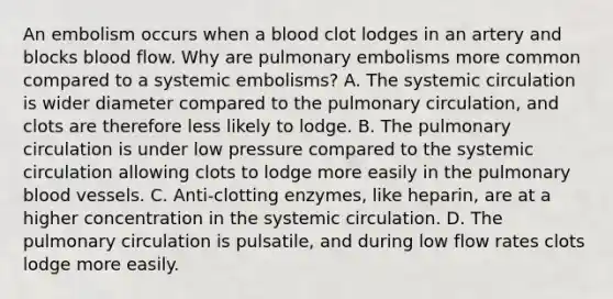 An embolism occurs when a blood clot lodges in an artery and blocks blood flow. Why are pulmonary embolisms more common compared to a systemic embolisms? A. The systemic circulation is wider diameter compared to the pulmonary circulation, and clots are therefore less likely to lodge. B. The pulmonary circulation is under low pressure compared to the systemic circulation allowing clots to lodge more easily in the pulmonary blood vessels. C. Anti-clotting enzymes, like heparin, are at a higher concentration in the systemic circulation. D. The pulmonary circulation is pulsatile, and during low flow rates clots lodge more easily.