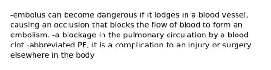 -embolus can become dangerous if it lodges in a blood vessel, causing an occlusion that blocks the flow of blood to form an embolism. -a blockage in the pulmonary circulation by a blood clot -abbreviated PE, it is a complication to an injury or surgery elsewhere in the body