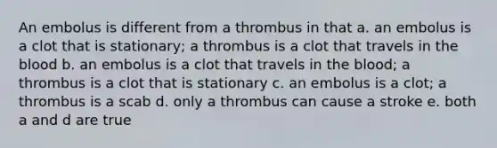 An embolus is different from a thrombus in that a. an embolus is a clot that is stationary; a thrombus is a clot that travels in the blood b. an embolus is a clot that travels in the blood; a thrombus is a clot that is stationary c. an embolus is a clot; a thrombus is a scab d. only a thrombus can cause a stroke e. both a and d are true