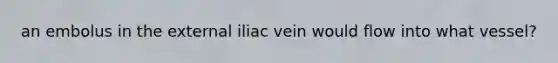 an embolus in the external iliac vein would flow into what vessel?