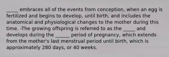 _____ embraces all of the events from conception, when an egg is fertilized and begins to develop, until birth, and includes the anatomical and physiological changes to the mother during this time. -The growing offspring is referred to as the _____ and develops during the ______ period of pregnancy, which extends from the mother's last menstrual period until birth, which is approximately 280 days, or 40 weeks.