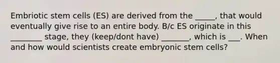 Embriotic stem cells (ES) are derived from the _____, that would eventually give rise to an entire body. B/c ES originate in this ________ stage, they (keep/dont have) _______, which is ___. When and how would scientists create embryonic stem cells?