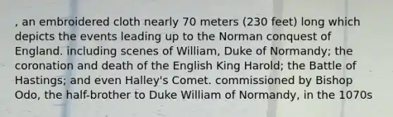 , an embroidered cloth nearly 70 meters (230 feet) long which depicts the events leading up to the Norman conquest of England. including scenes of William, Duke of Normandy; the coronation and death of the English King Harold; the Battle of Hastings; and even Halley's Comet. commissioned by Bishop Odo, the half-brother to Duke William of Normandy, in the 1070s