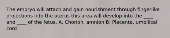 The embryo will attach and gain nourishment through fingerlike projections into the uterus this area will develop into the ____ and ____ of the fetus. A. Chorion, amnion B. Placenta, umbilical cord