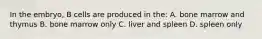 In the embryo, B cells are produced in the: A. bone marrow and thymus B. bone marrow only C. liver and spleen D. spleen only