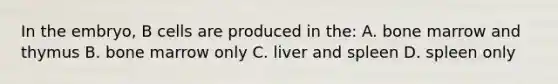 In the embryo, B cells are produced in the: A. bone marrow and thymus B. bone marrow only C. liver and spleen D. spleen only