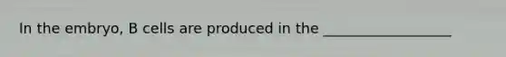 In the embryo, B cells are produced in the __________________