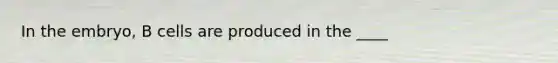 In the embryo, B cells are produced in the ____